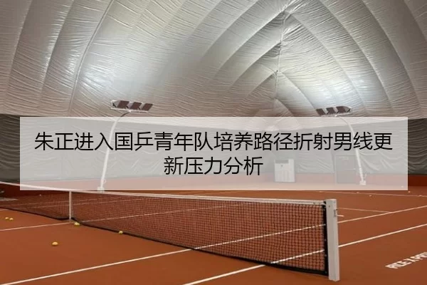 朱正进入国乒青年队培养路径折射男线更新压力分析